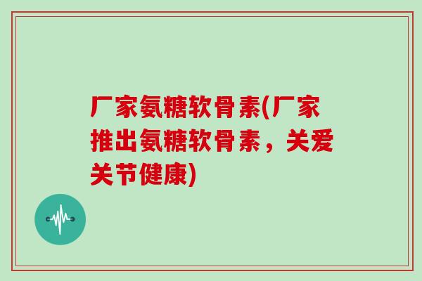 厂家氨糖软骨素(厂家推出氨糖软骨素,关爱关节健康) 厂家氨糖软骨素(厂家推出氨糖软骨素,关爱关节健康)