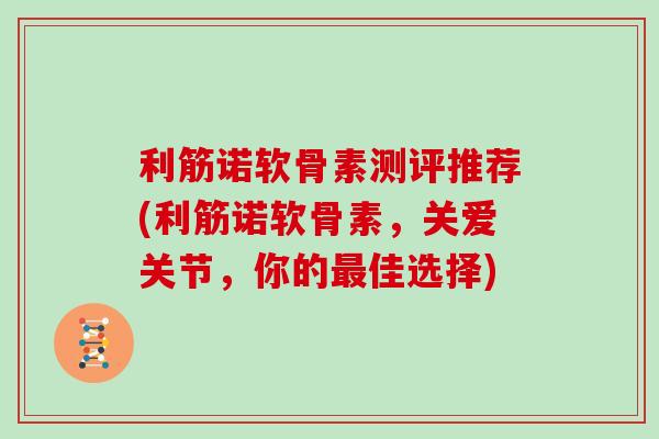 利筋诺软骨素测评推荐(利筋诺软骨素，关爱关节，你的佳选择)