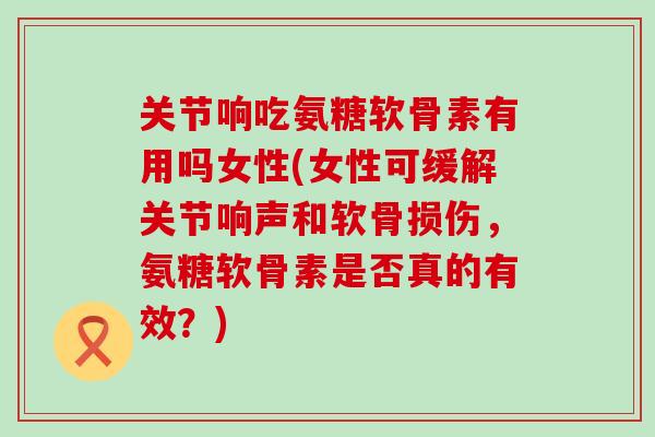 关节响吃氨糖软骨素有用吗女性(女性可缓解关节响声和软骨损伤,氨糖软骨素是否真的有效?) 关节响吃氨糖软骨素有用吗女性(女性可缓解关节响声和软骨损伤,氨糖软骨素是否真的有效?)