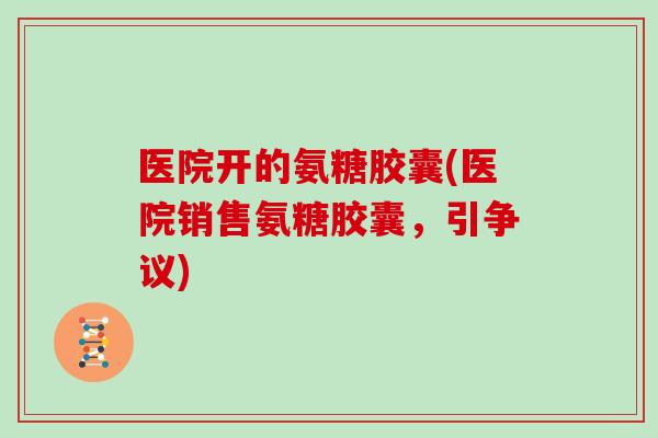 医院开的氨糖胶囊(医院销售氨糖胶囊,引争议) 医院开的氨糖胶囊(医院销售氨糖胶囊,引争议)