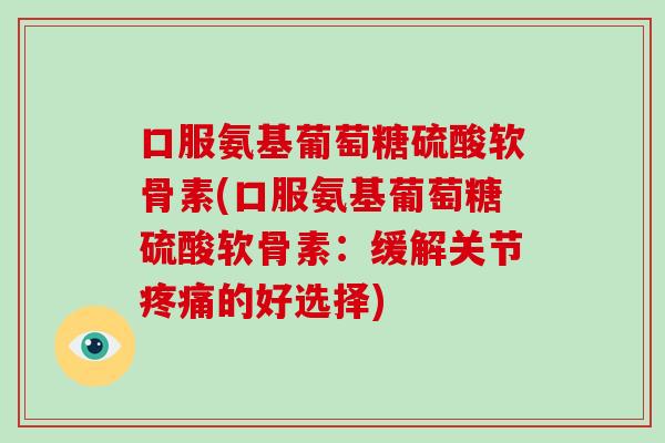 口服氨基葡萄糖硫酸软骨素(口服氨基葡萄糖硫酸软骨素:缓解关节的好选择) 口服氨基葡萄糖硫酸软骨素(口服氨基葡萄糖硫酸软骨素:缓解关节的好选择)