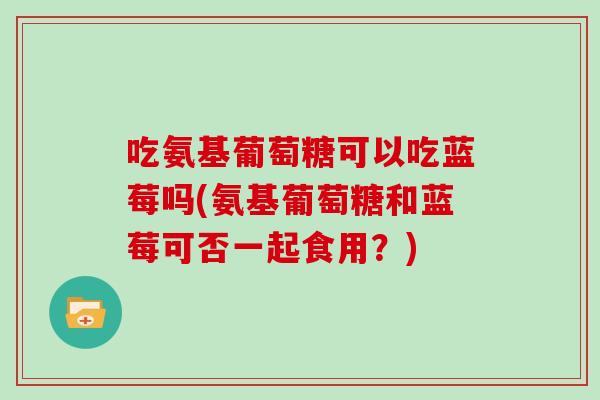 吃氨基葡萄糖可以吃蓝莓吗(氨基葡萄糖和蓝莓可否一起食用？)