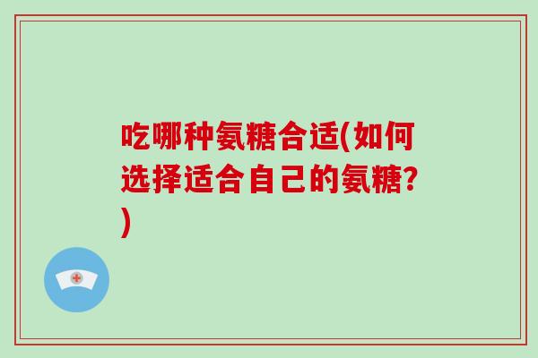 吃哪种氨糖合适(如何选择适合自己的氨糖?) 吃哪种氨糖合适(如何选择适合自己的氨糖?)