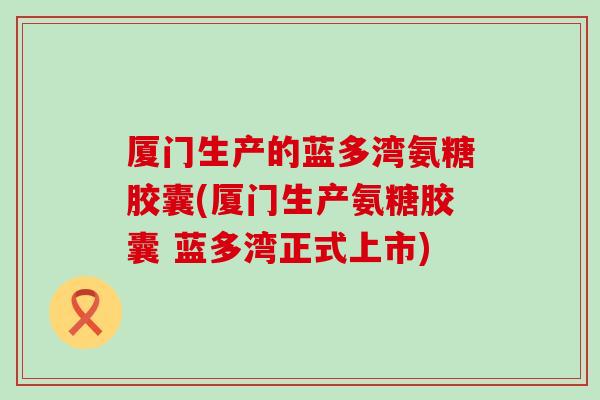 厦门生产的蓝多湾氨糖胶囊(厦门生产氨糖胶囊 蓝多湾正式上市) 厦门生产的蓝多湾氨糖胶囊(厦门生产氨糖胶囊 蓝多湾正式上市)