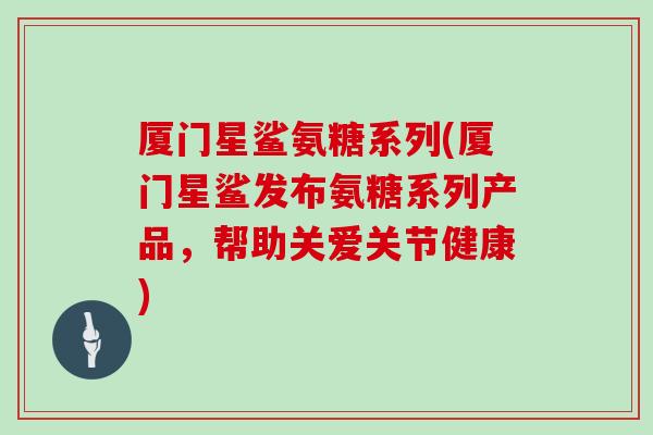 厦门星鲨氨糖系列(厦门星鲨发布氨糖系列产品,帮助关爱关节健康) 厦门星鲨氨糖系列(厦门星鲨发布氨糖系列产品,帮助关爱关节健康)