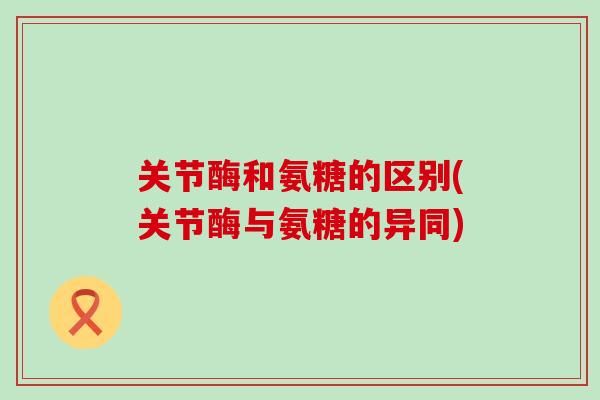 关节酶和氨糖的区别(关节酶与氨糖的异同) 关节酶和氨糖的区别(关节酶与氨糖的异同)