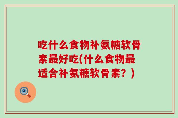 吃什么食物补氨糖软骨素好吃(什么食物适合补氨糖软骨素?) 吃什么食物补氨糖软骨素好吃(什么食物适合补氨糖软骨素?)