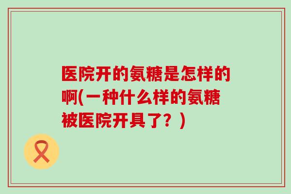 医院开的氨糖是怎样的啊(一种什么样的氨糖被医院开具了？)