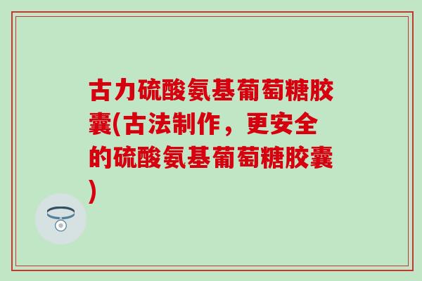 古力硫酸氨基葡萄糖胶囊(古法制作,更安全的硫酸氨基葡萄糖胶囊) 古力硫酸氨基葡萄糖胶囊(古法制作,更安全的硫酸氨基葡萄糖胶囊)