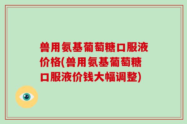 兽用氨基葡萄糖口服液价格(兽用氨基葡萄糖口服液价钱大幅调整) 兽用氨基葡萄糖口服液价格(兽用氨基葡萄糖口服液价钱大幅调整)