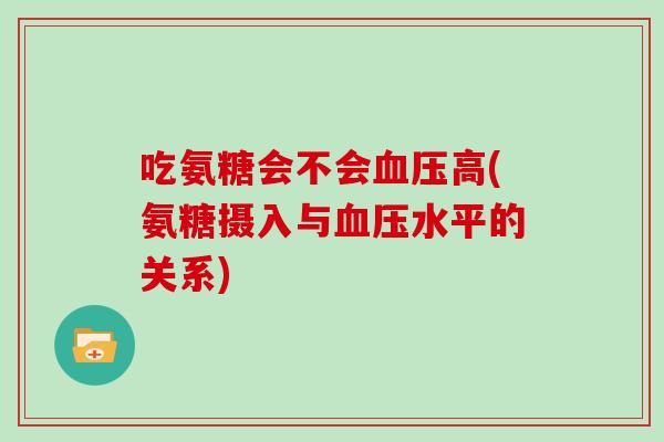 吃氨糖会不会高(氨糖摄入与水平的关系) 吃氨糖会不会高(氨糖摄入与水平的关系)