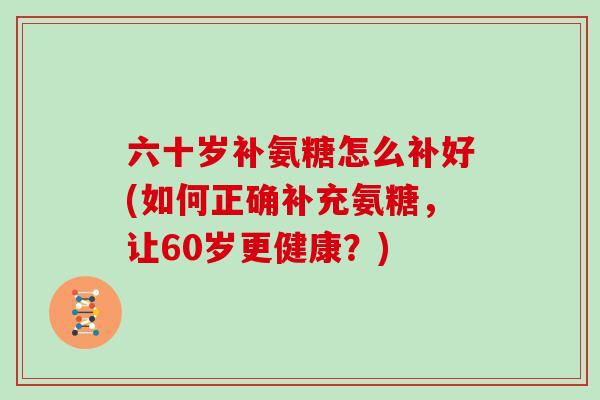 六十岁补氨糖怎么补好(如何正确补充氨糖,让60岁更健康?) 六十岁补氨糖怎么补好(如何正确补充氨糖,让60岁更健康?)