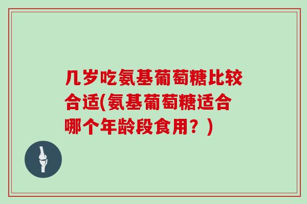 几岁吃氨基葡萄糖比较合适(氨基葡萄糖适合哪个年龄段食用？)