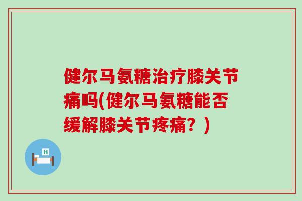 健尔马氨糖膝关节痛吗(健尔马氨糖能否缓解膝关节?) 健尔马氨糖膝关节痛吗(健尔马氨糖能否缓解膝关节?)