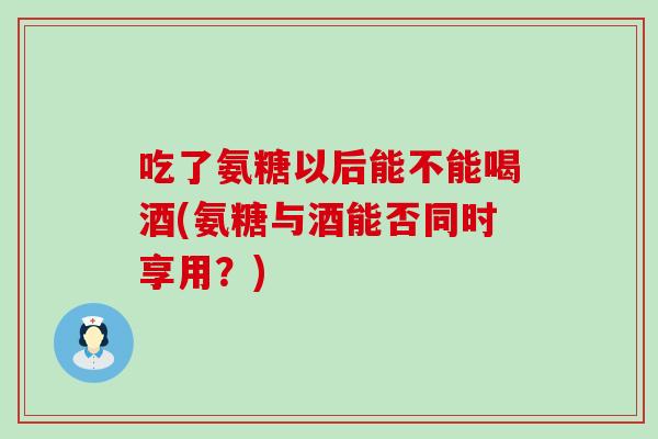 吃了氨糖以后能不能喝酒(氨糖与酒能否同时享用？)