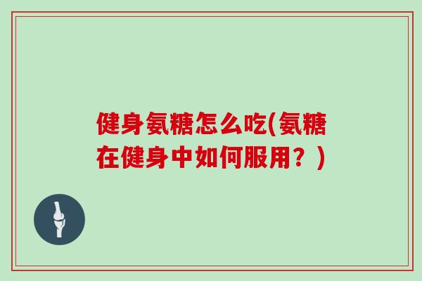 健身氨糖怎么吃(氨糖在健身中如何服用?) 健身氨糖怎么吃(氨糖在健身中如何服用?)