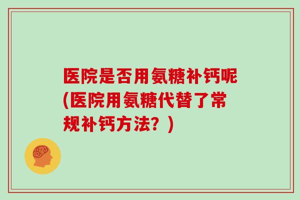 医院是否用氨糖补钙呢(医院用氨糖代替了常规补钙方法?) 医院是否用氨糖补钙呢(医院用氨糖代替了常规补钙方法?)