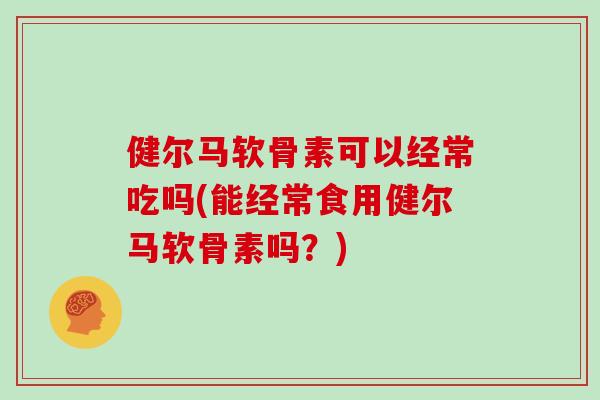 健尔马软骨素可以经常吃吗(能经常食用健尔马软骨素吗？)