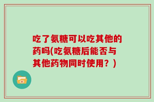 吃了氨糖可以吃其他的药吗(吃氨糖后能否与其他同时使用?) 吃了氨糖可以吃其他的药吗(吃氨糖后能否与其他同时使用?)