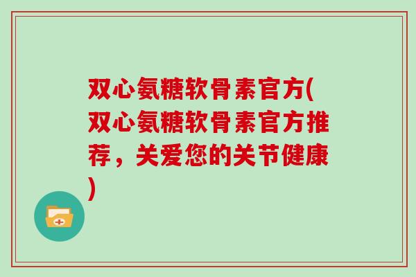 双心氨糖软骨素官方(双心氨糖软骨素官方推荐，关爱您的关节健康)