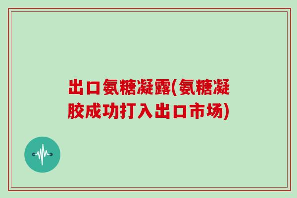 出口氨糖凝露(氨糖凝胶成功打入出口市场)