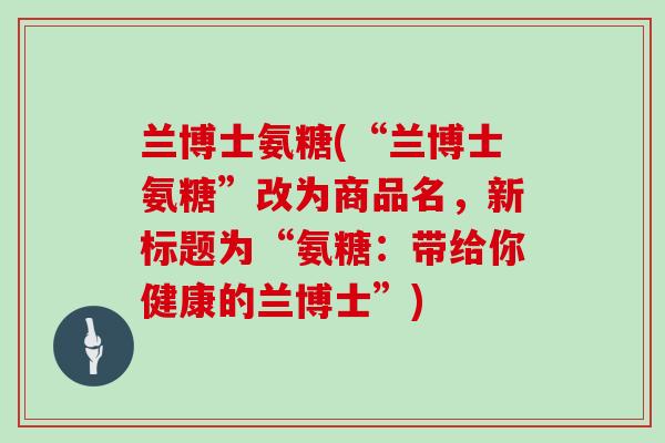 兰博士氨糖(“兰博士氨糖”改为商品名,新标题为“氨糖:带给你健康的兰博士”) 兰博士氨糖(“兰博士氨糖”改为商品名,新标题为“氨糖:带给你健康的兰博士”)