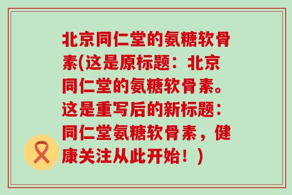 北京同仁堂的氨糖软骨素(这是原标题：北京同仁堂的氨糖软骨素。这是重写后的新标题：同仁堂氨糖软骨素，健康关注从此开始！)