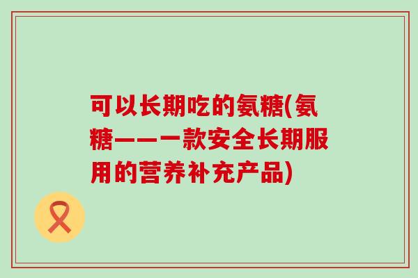 可以长期吃的氨糖(氨糖——一款安全长期服用的营养补充产品)