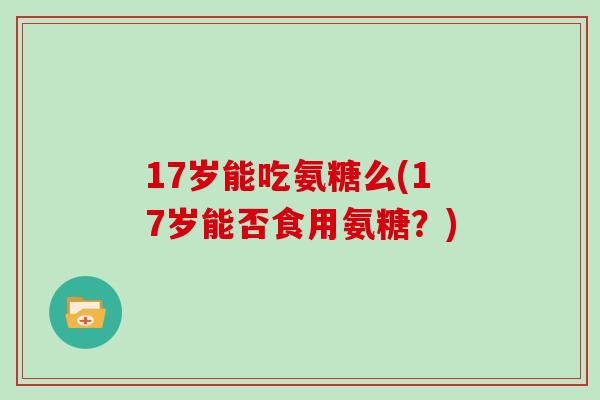 17岁能吃氨糖么(17岁能否食用氨糖?) 17岁能吃氨糖么(17岁能否食用氨糖?)