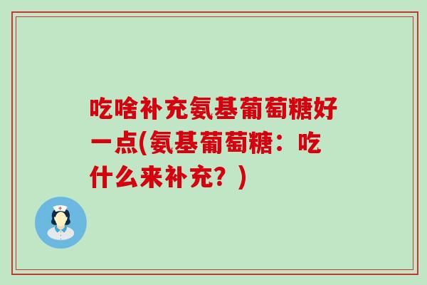 吃啥补充氨基葡萄糖好一点(氨基葡萄糖:吃什么来补充?) 吃啥补充氨基葡萄糖好一点(氨基葡萄糖:吃什么来补充?)
