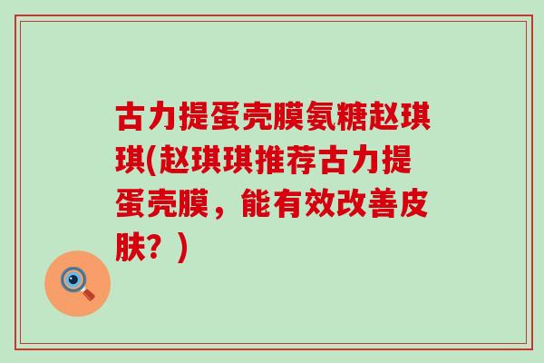 古力提蛋壳膜氨糖赵琪琪(赵琪琪推荐古力提蛋壳膜,能有效改善?) 古力提蛋壳膜氨糖赵琪琪(赵琪琪推荐古力提蛋壳膜,能有效改善?)