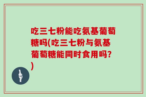 吃三七粉能吃氨基葡萄糖吗(吃三七粉与氨基葡萄糖能同时食用吗？)