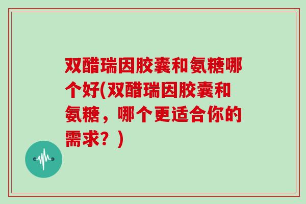 双醋瑞因胶囊和氨糖哪个好(双醋瑞因胶囊和氨糖，哪个更适合你的需求？)
