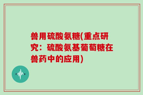 兽用硫酸氨糖(重点研究:硫酸氨基葡萄糖在兽药中的应用) 兽用硫酸氨糖(重点研究:硫酸氨基葡萄糖在兽药中的应用)