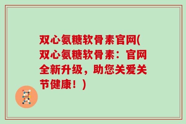 双心氨糖软骨素官网(双心氨糖软骨素:官网全新升级,助您关爱关节健康!) 双心氨糖软骨素官网(双心氨糖软骨素:官网全新升级,助您关爱关节健康!)