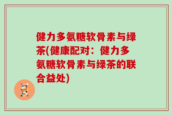 健力多氨糖软骨素与绿茶(健康配对:健力多氨糖软骨素与绿茶的联合益处) 健力多氨糖软骨素与绿茶(健康配对:健力多氨糖软骨素与绿茶的联合益处)