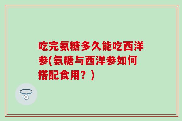 吃完氨糖多久能吃西洋参(氨糖与西洋参如何搭配食用？)
