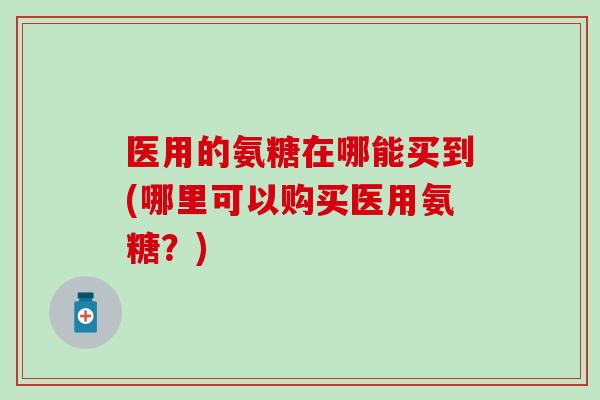 医用的氨糖在哪能买到(哪里可以购买医用氨糖?) 医用的氨糖在哪能买到(哪里可以购买医用氨糖?)