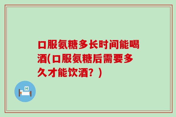 口服氨糖多长时间能喝酒(口服氨糖后需要多久才能饮酒?) 口服氨糖多长时间能喝酒(口服氨糖后需要多久才能饮酒?)