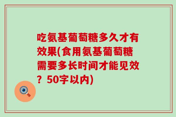 吃氨基葡萄糖多久才有效果(食用氨基葡萄糖需要多长时间才能见效？50字以内)