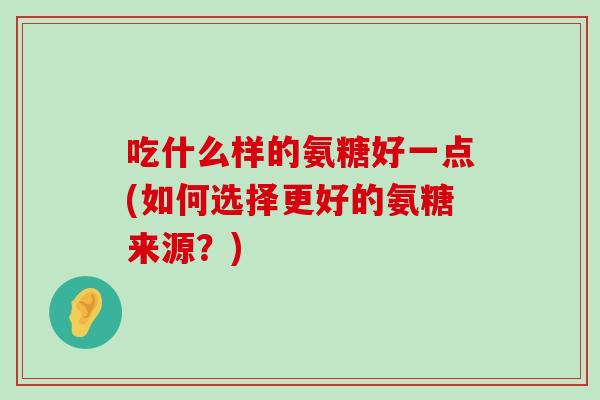 吃什么样的氨糖好一点(如何选择更好的氨糖来源?) 吃什么样的氨糖好一点(如何选择更好的氨糖来源?)