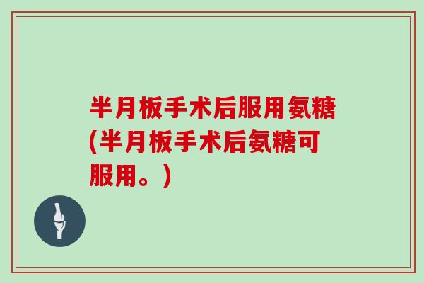 手术后服用氨糖(手术后氨糖可服用。)