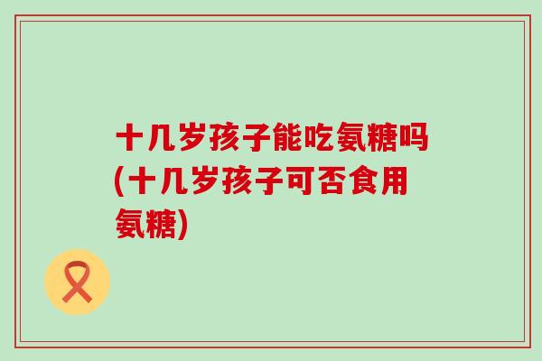 十几岁孩子能吃氨糖吗(十几岁孩子可否食用氨糖)