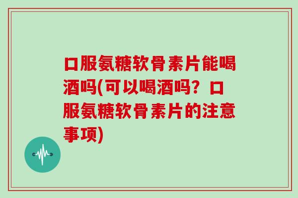 口服氨糖软骨素片能喝酒吗(可以喝酒吗?口服氨糖软骨素片的注意事项) 口服氨糖软骨素片能喝酒吗(可以喝酒吗?口服氨糖软骨素片的注意事项)