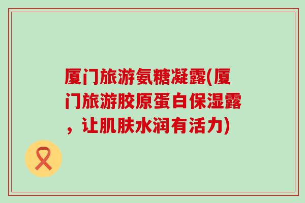 厦门旅游氨糖凝露(厦门旅游胶原蛋白保湿露,让水润有活力) 厦门旅游氨糖凝露(厦门旅游胶原蛋白保湿露,让水润有活力)