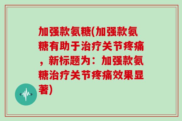 加强款氨糖(加强款氨糖有助于关节,新标题为:加强款氨糖关节效果显著) 加强款氨糖(加强款氨糖有助于关节,新标题为:加强款氨糖关节效果显著)