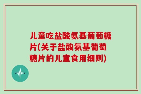 儿童吃盐酸氨基葡萄糖片(关于盐酸氨基葡萄糖片的儿童食用细则) 儿童吃盐酸氨基葡萄糖片(关于盐酸氨基葡萄糖片的儿童食用细则)