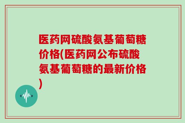 医药网硫酸氨基葡萄糖价格(医药网公布硫酸氨基葡萄糖的新价格)