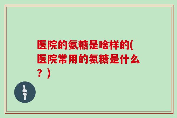 医院的氨糖是啥样的(医院常用的氨糖是什么？)