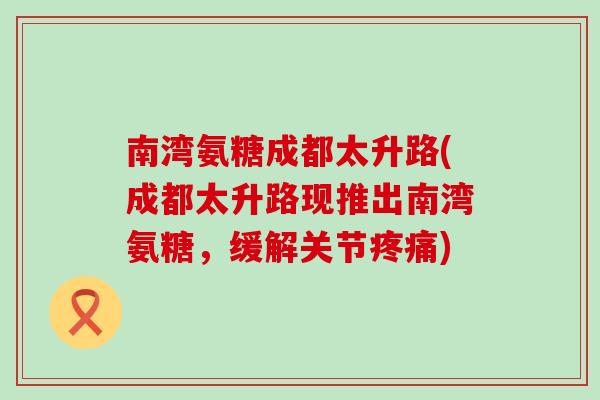 南湾氨糖成都太升路(成都太升路现推出南湾氨糖，缓解关节)
